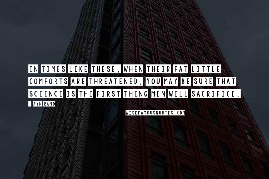 Ayn Rand Quotes: In times like these, when their fat little comforts are threatened, you may be sure that science is the first thing men will sacrifice.