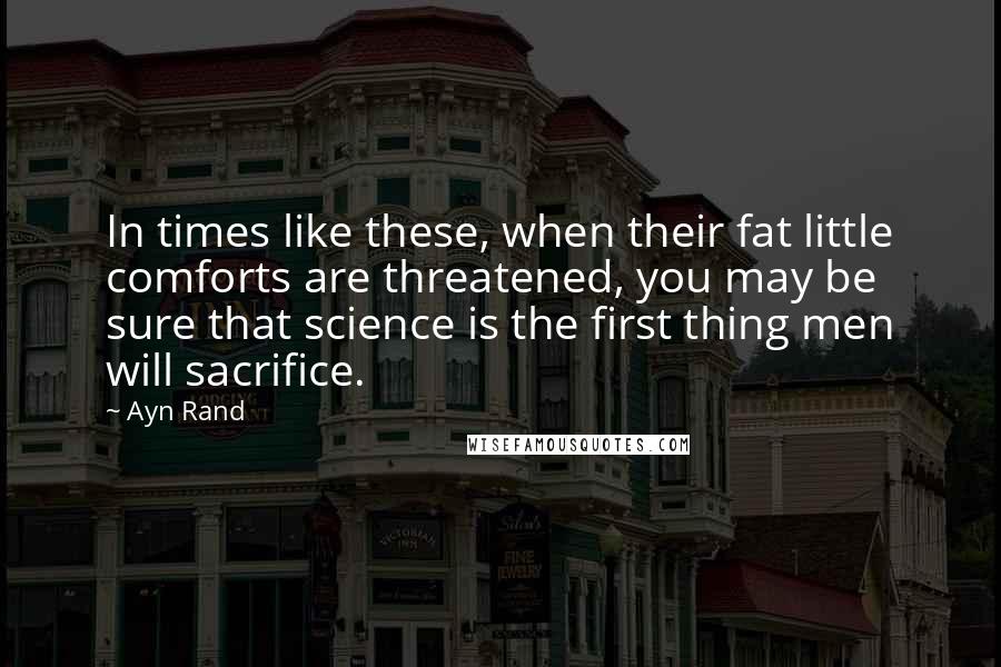 Ayn Rand Quotes: In times like these, when their fat little comforts are threatened, you may be sure that science is the first thing men will sacrifice.