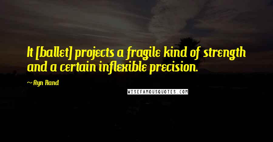 Ayn Rand Quotes: It [ballet] projects a fragile kind of strength and a certain inflexible precision.