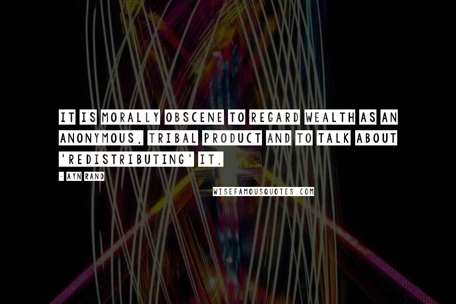 Ayn Rand Quotes: It is morally obscene to regard wealth as an anonymous, tribal product and to talk about 'redistributing' it.