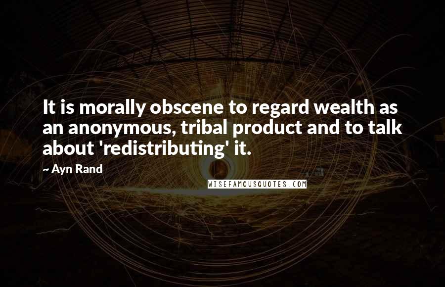 Ayn Rand Quotes: It is morally obscene to regard wealth as an anonymous, tribal product and to talk about 'redistributing' it.