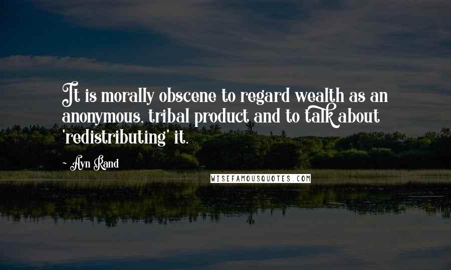 Ayn Rand Quotes: It is morally obscene to regard wealth as an anonymous, tribal product and to talk about 'redistributing' it.