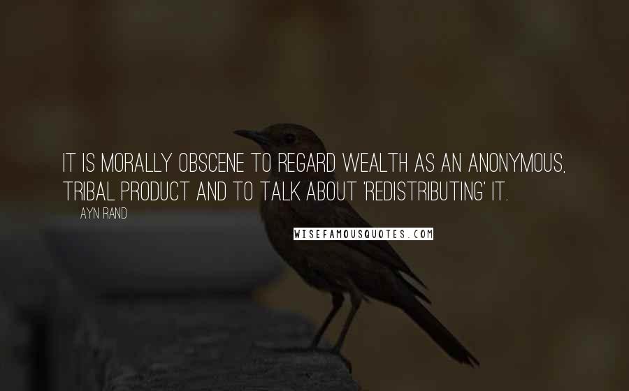 Ayn Rand Quotes: It is morally obscene to regard wealth as an anonymous, tribal product and to talk about 'redistributing' it.