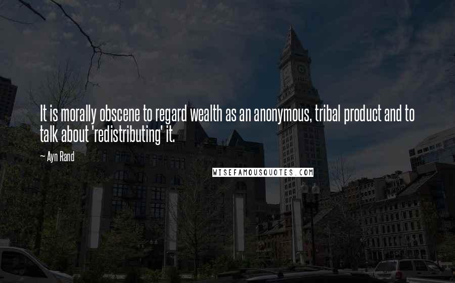 Ayn Rand Quotes: It is morally obscene to regard wealth as an anonymous, tribal product and to talk about 'redistributing' it.