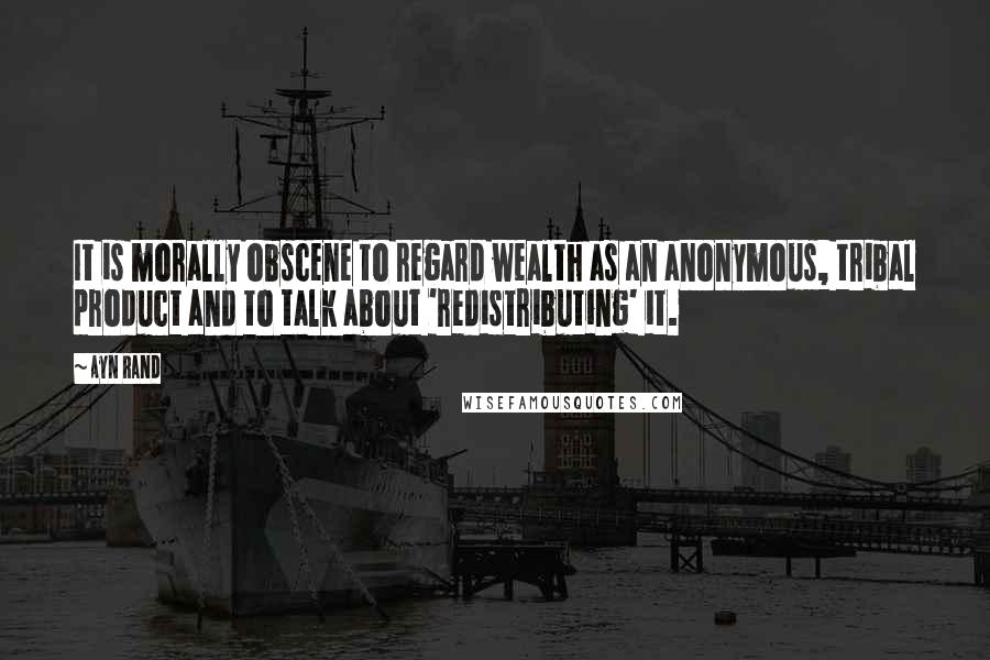 Ayn Rand Quotes: It is morally obscene to regard wealth as an anonymous, tribal product and to talk about 'redistributing' it.