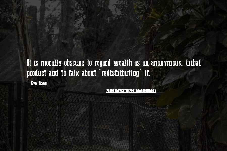 Ayn Rand Quotes: It is morally obscene to regard wealth as an anonymous, tribal product and to talk about 'redistributing' it.
