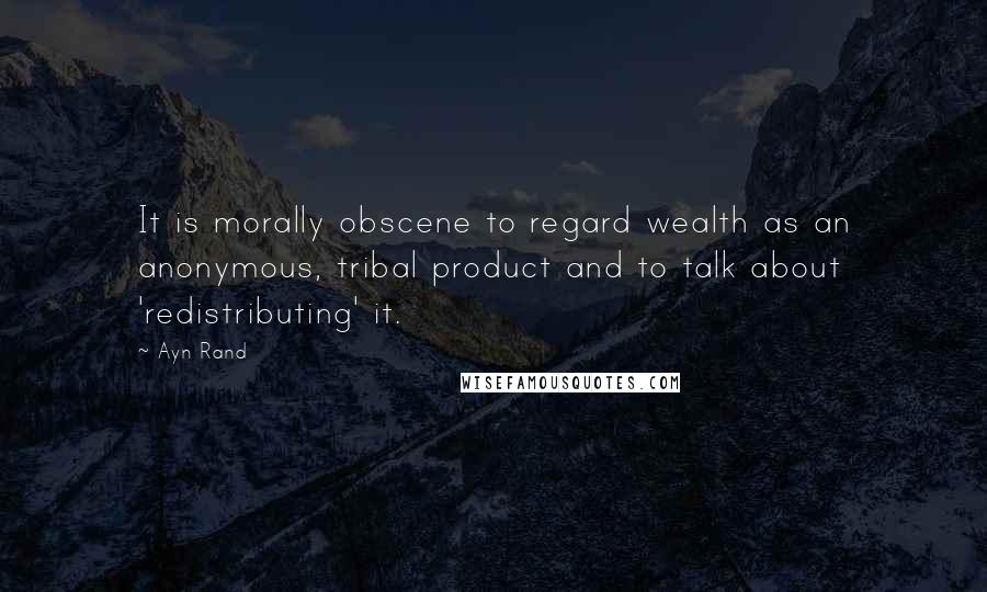 Ayn Rand Quotes: It is morally obscene to regard wealth as an anonymous, tribal product and to talk about 'redistributing' it.