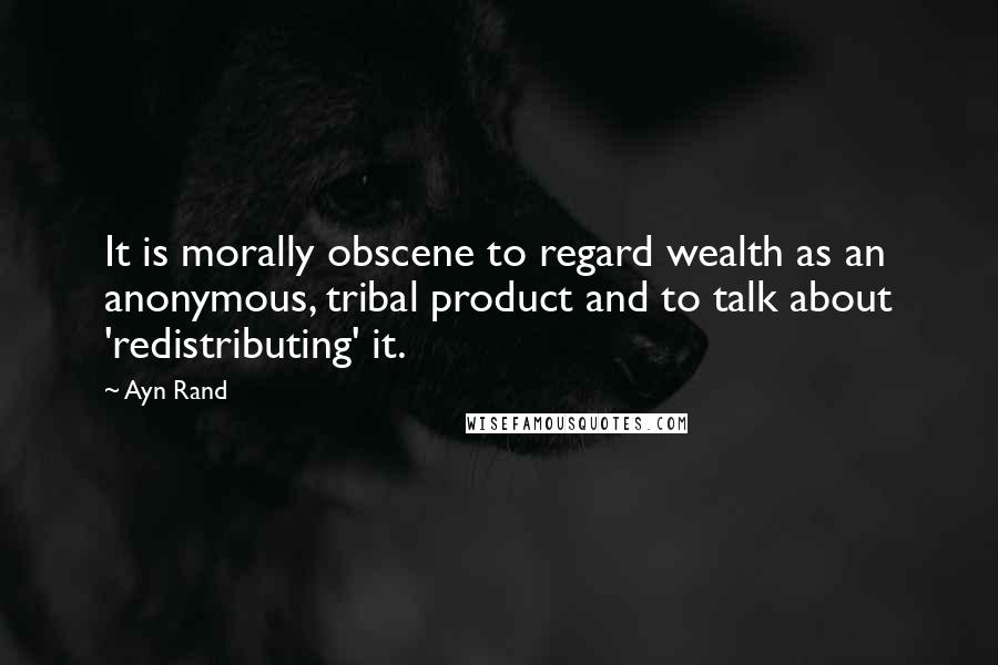 Ayn Rand Quotes: It is morally obscene to regard wealth as an anonymous, tribal product and to talk about 'redistributing' it.