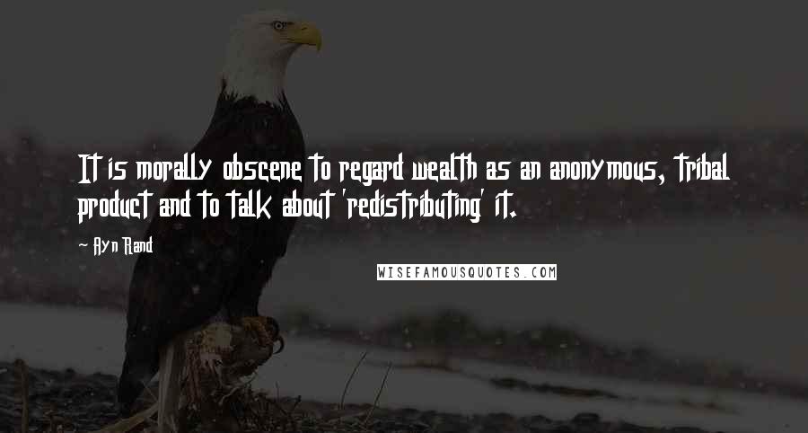 Ayn Rand Quotes: It is morally obscene to regard wealth as an anonymous, tribal product and to talk about 'redistributing' it.