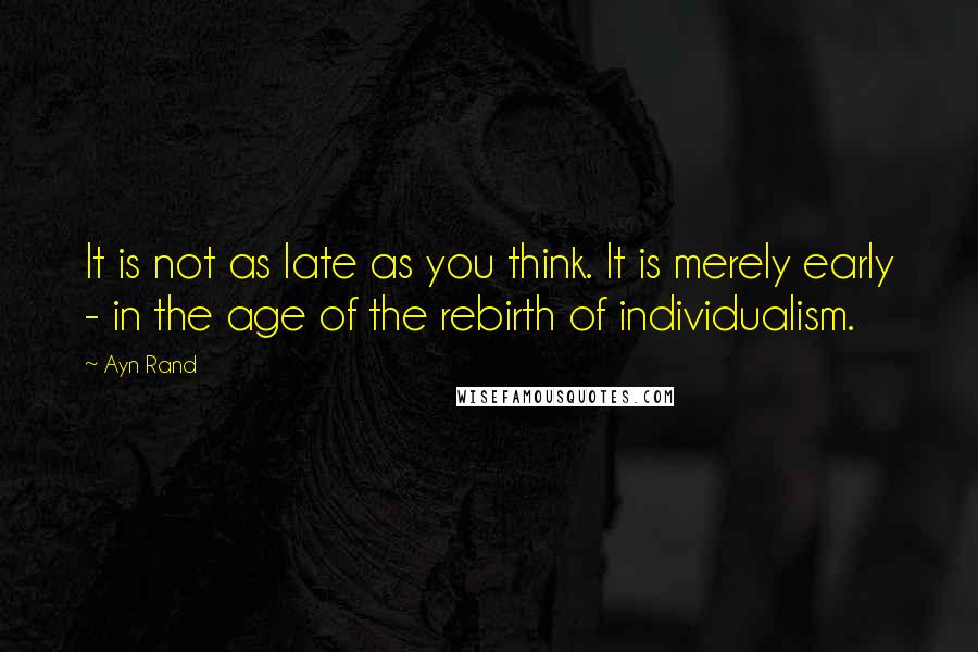 Ayn Rand Quotes: It is not as late as you think. It is merely early - in the age of the rebirth of individualism.