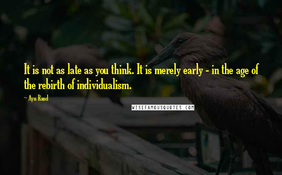Ayn Rand Quotes: It is not as late as you think. It is merely early - in the age of the rebirth of individualism.
