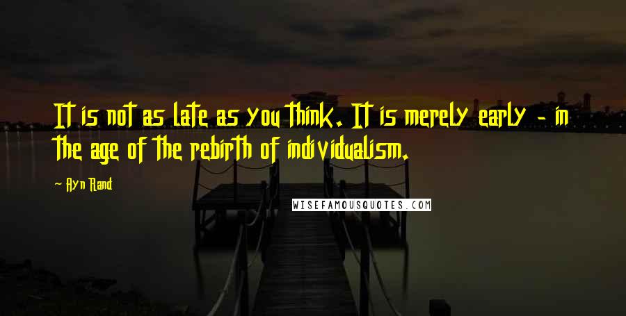 Ayn Rand Quotes: It is not as late as you think. It is merely early - in the age of the rebirth of individualism.