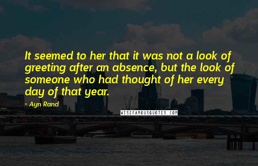 Ayn Rand Quotes: It seemed to her that it was not a look of greeting after an absence, but the look of someone who had thought of her every day of that year.