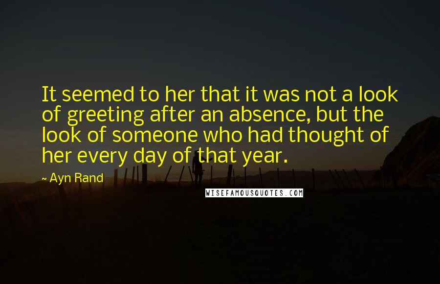 Ayn Rand Quotes: It seemed to her that it was not a look of greeting after an absence, but the look of someone who had thought of her every day of that year.