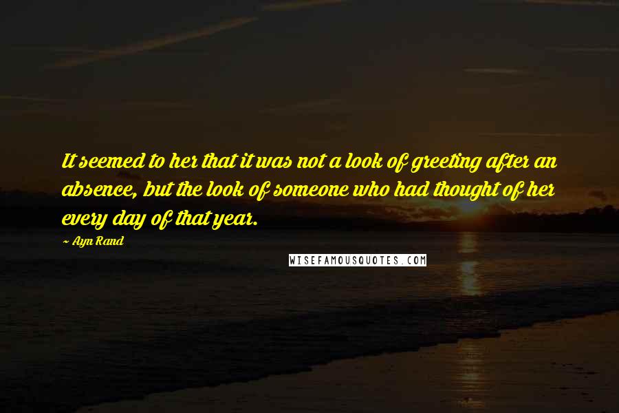 Ayn Rand Quotes: It seemed to her that it was not a look of greeting after an absence, but the look of someone who had thought of her every day of that year.