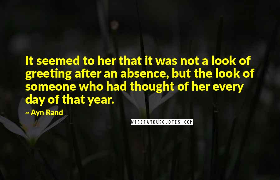 Ayn Rand Quotes: It seemed to her that it was not a look of greeting after an absence, but the look of someone who had thought of her every day of that year.