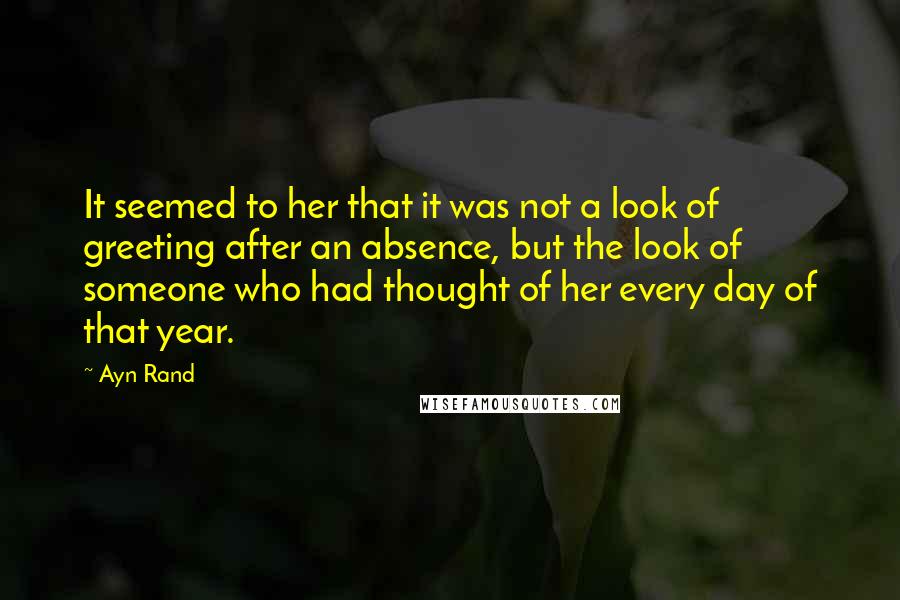 Ayn Rand Quotes: It seemed to her that it was not a look of greeting after an absence, but the look of someone who had thought of her every day of that year.