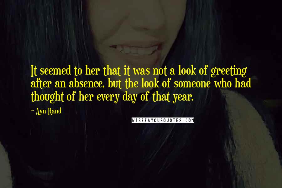 Ayn Rand Quotes: It seemed to her that it was not a look of greeting after an absence, but the look of someone who had thought of her every day of that year.