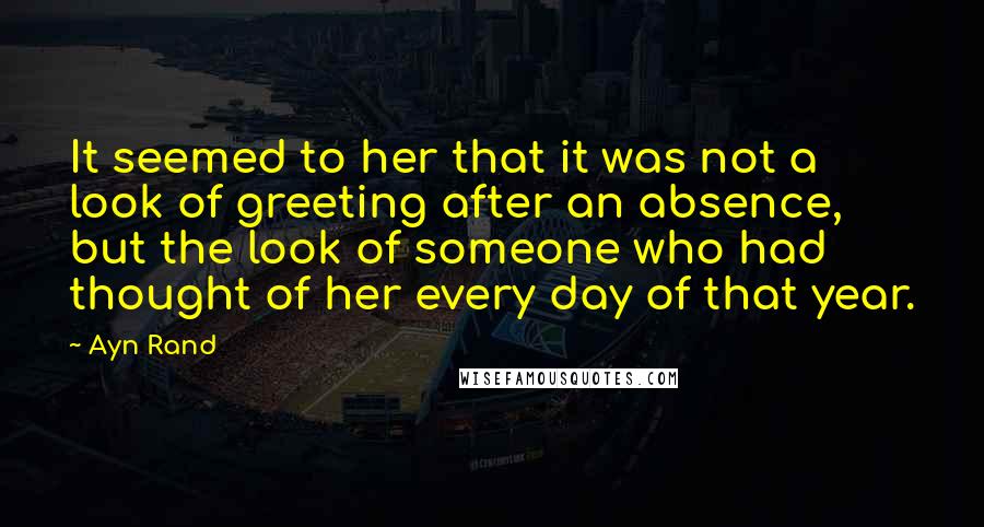 Ayn Rand Quotes: It seemed to her that it was not a look of greeting after an absence, but the look of someone who had thought of her every day of that year.