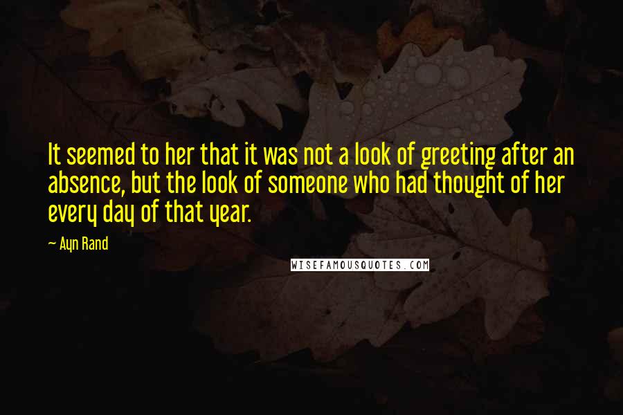 Ayn Rand Quotes: It seemed to her that it was not a look of greeting after an absence, but the look of someone who had thought of her every day of that year.