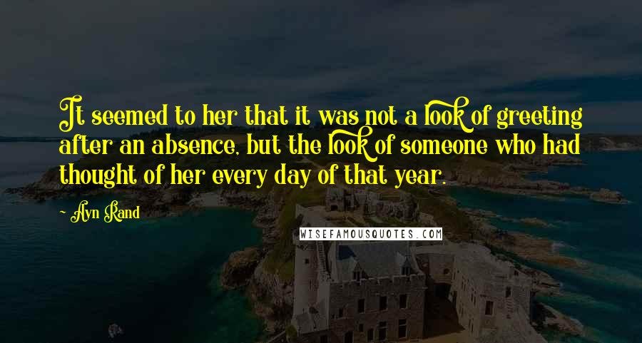 Ayn Rand Quotes: It seemed to her that it was not a look of greeting after an absence, but the look of someone who had thought of her every day of that year.