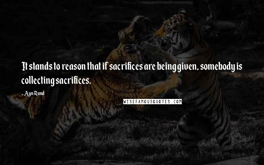 Ayn Rand Quotes: It stands to reason that if sacrifices are being given, somebody is collecting sacrifices.