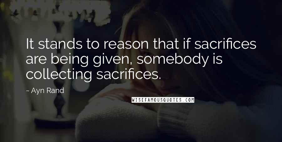 Ayn Rand Quotes: It stands to reason that if sacrifices are being given, somebody is collecting sacrifices.
