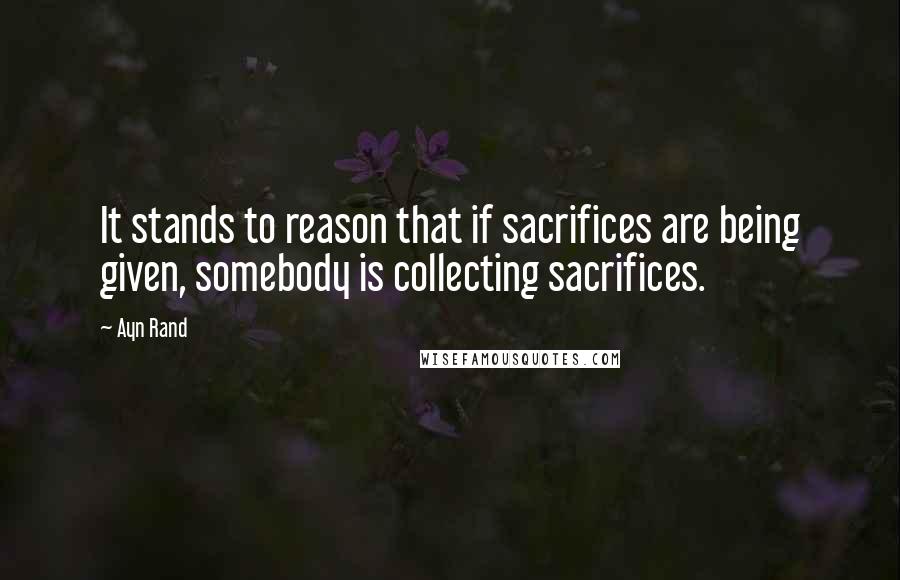 Ayn Rand Quotes: It stands to reason that if sacrifices are being given, somebody is collecting sacrifices.