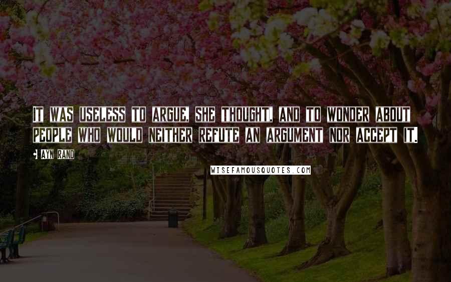 Ayn Rand Quotes: It was useless to argue, she thought, and to wonder about people who would neither refute an argument nor accept it.