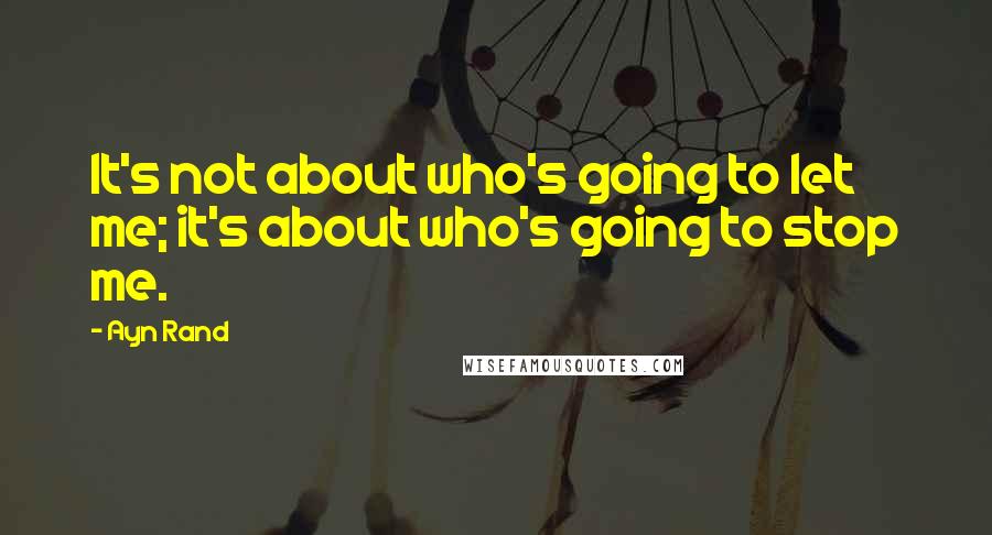 Ayn Rand Quotes: It's not about who's going to let me; it's about who's going to stop me.