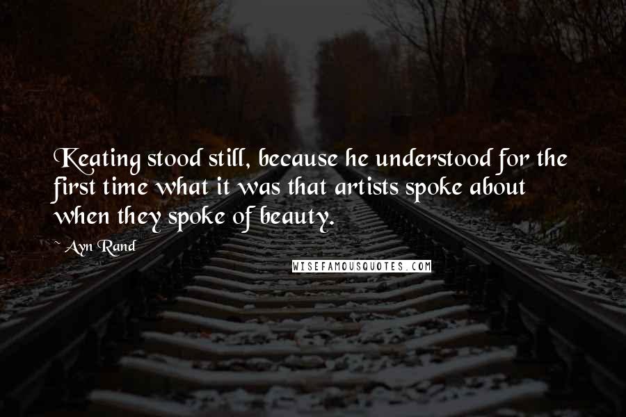 Ayn Rand Quotes: Keating stood still, because he understood for the first time what it was that artists spoke about when they spoke of beauty.