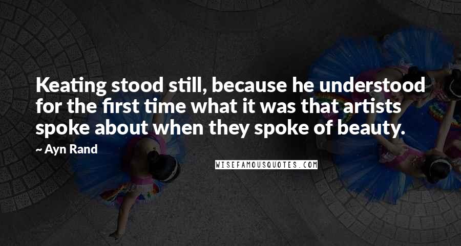 Ayn Rand Quotes: Keating stood still, because he understood for the first time what it was that artists spoke about when they spoke of beauty.