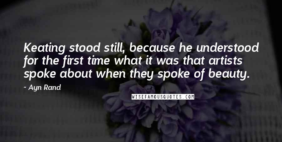 Ayn Rand Quotes: Keating stood still, because he understood for the first time what it was that artists spoke about when they spoke of beauty.