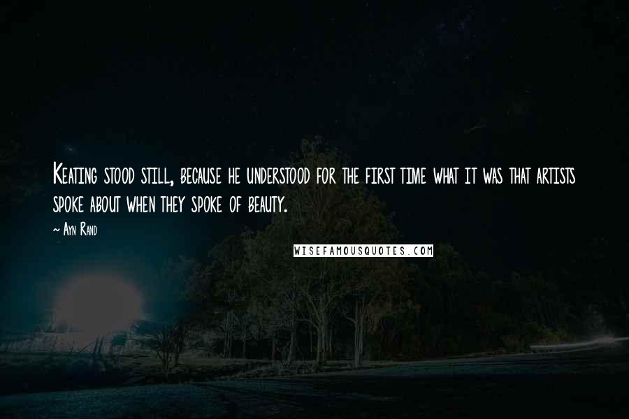 Ayn Rand Quotes: Keating stood still, because he understood for the first time what it was that artists spoke about when they spoke of beauty.