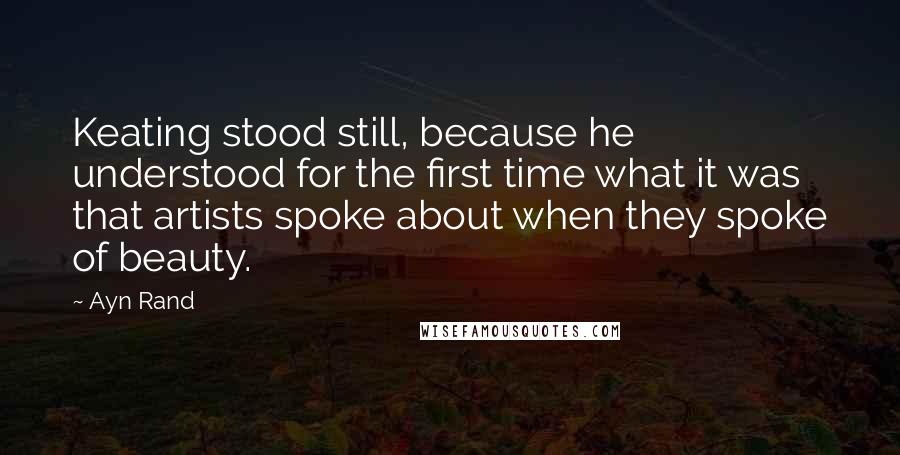 Ayn Rand Quotes: Keating stood still, because he understood for the first time what it was that artists spoke about when they spoke of beauty.