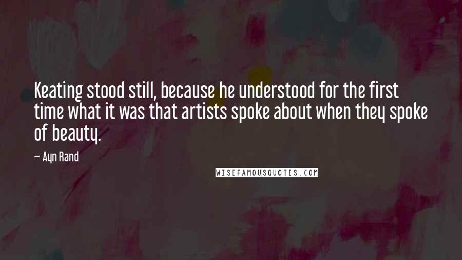 Ayn Rand Quotes: Keating stood still, because he understood for the first time what it was that artists spoke about when they spoke of beauty.