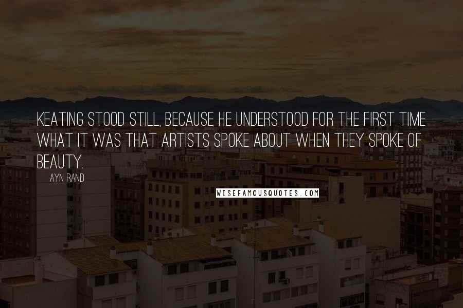 Ayn Rand Quotes: Keating stood still, because he understood for the first time what it was that artists spoke about when they spoke of beauty.