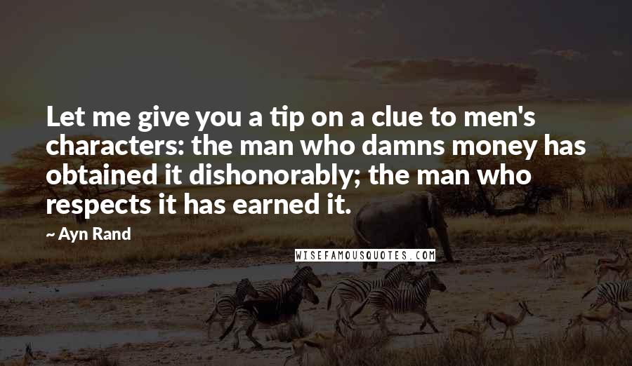 Ayn Rand Quotes: Let me give you a tip on a clue to men's characters: the man who damns money has obtained it dishonorably; the man who respects it has earned it.