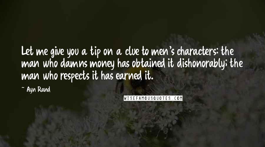 Ayn Rand Quotes: Let me give you a tip on a clue to men's characters: the man who damns money has obtained it dishonorably; the man who respects it has earned it.