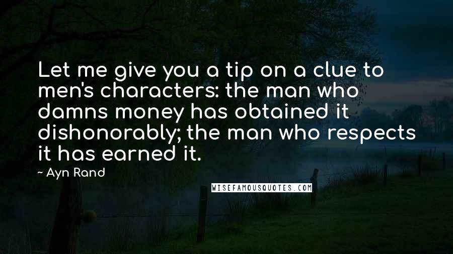 Ayn Rand Quotes: Let me give you a tip on a clue to men's characters: the man who damns money has obtained it dishonorably; the man who respects it has earned it.