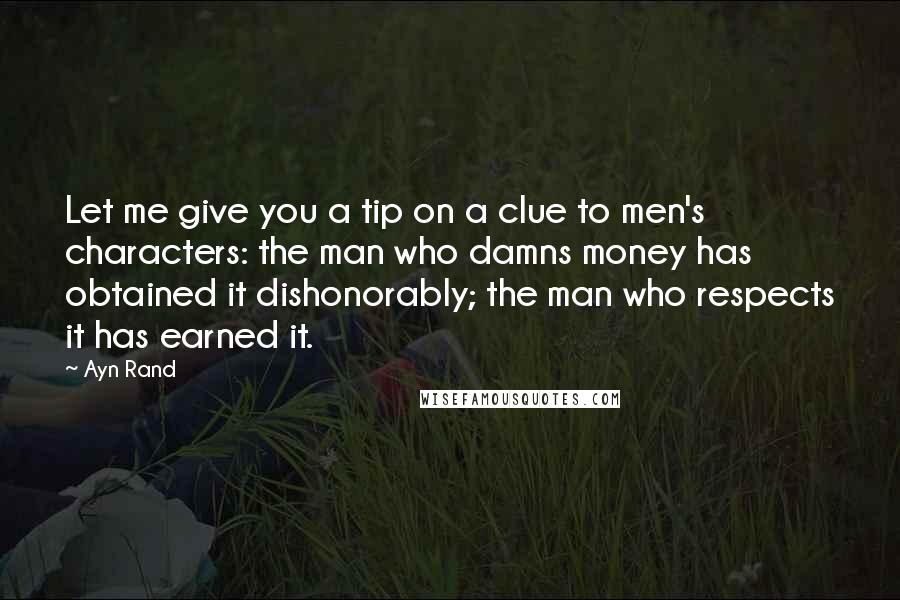 Ayn Rand Quotes: Let me give you a tip on a clue to men's characters: the man who damns money has obtained it dishonorably; the man who respects it has earned it.