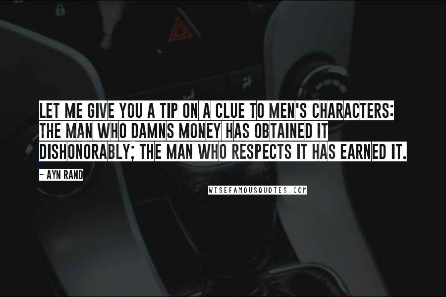 Ayn Rand Quotes: Let me give you a tip on a clue to men's characters: the man who damns money has obtained it dishonorably; the man who respects it has earned it.