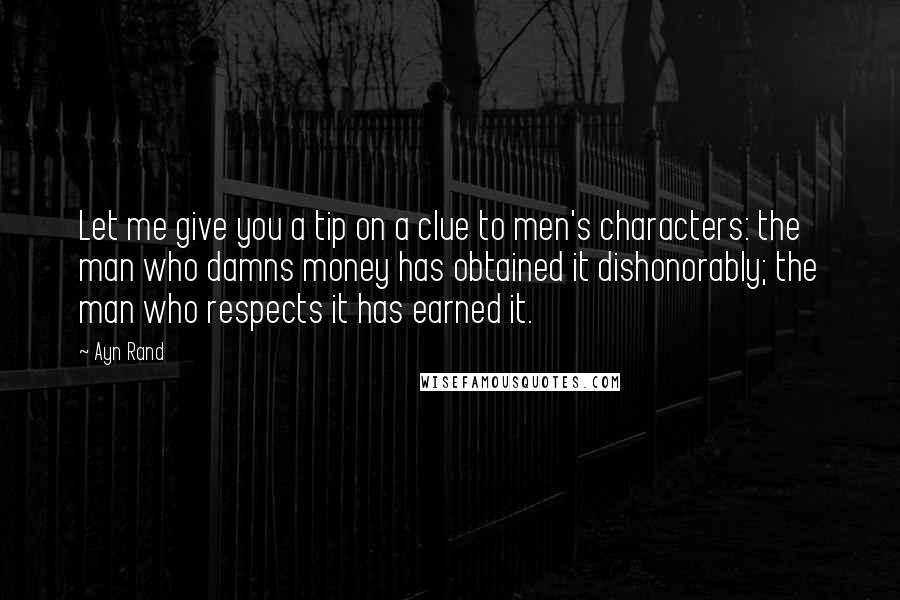 Ayn Rand Quotes: Let me give you a tip on a clue to men's characters: the man who damns money has obtained it dishonorably; the man who respects it has earned it.