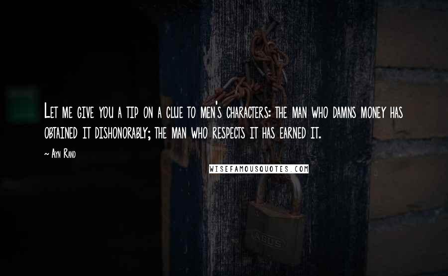 Ayn Rand Quotes: Let me give you a tip on a clue to men's characters: the man who damns money has obtained it dishonorably; the man who respects it has earned it.