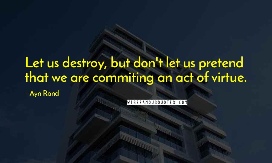 Ayn Rand Quotes: Let us destroy, but don't let us pretend that we are commiting an act of virtue.