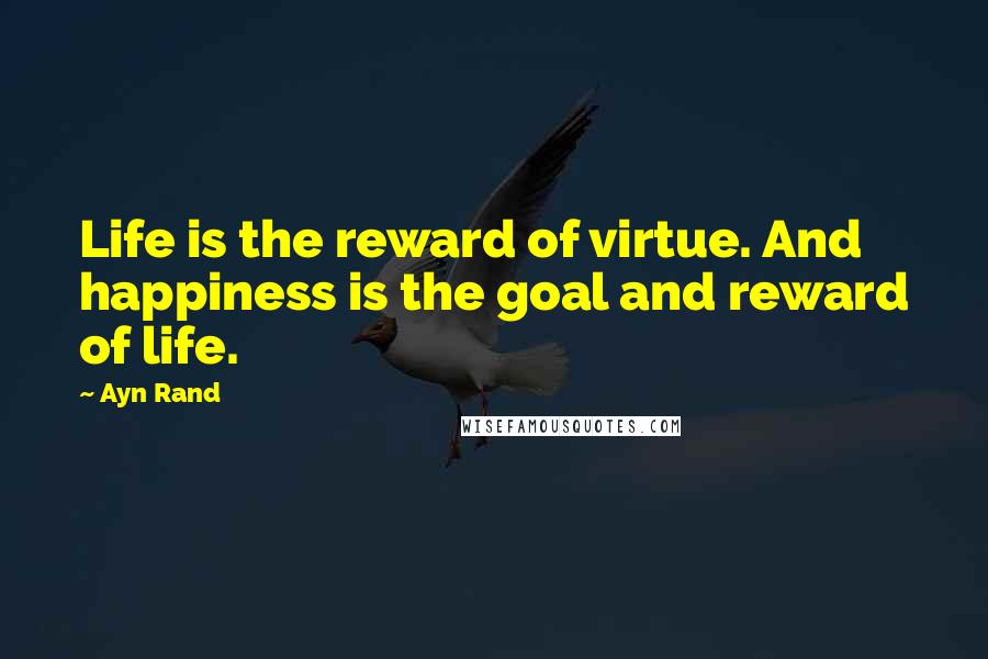 Ayn Rand Quotes: Life is the reward of virtue. And happiness is the goal and reward of life.