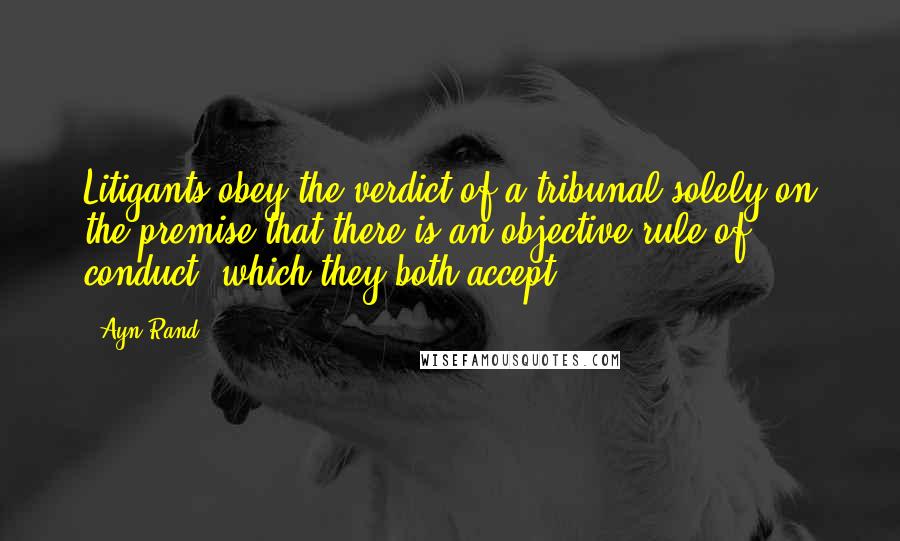Ayn Rand Quotes: Litigants obey the verdict of a tribunal solely on the premise that there is an objective rule of conduct, which they both accept.