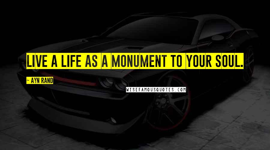 Ayn Rand Quotes: Live a life as a monument to your soul.