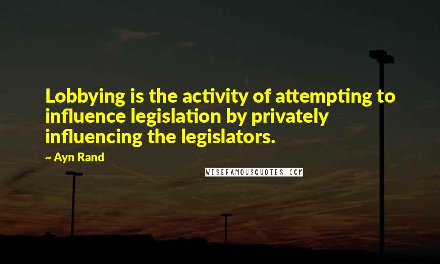 Ayn Rand Quotes: Lobbying is the activity of attempting to influence legislation by privately influencing the legislators.