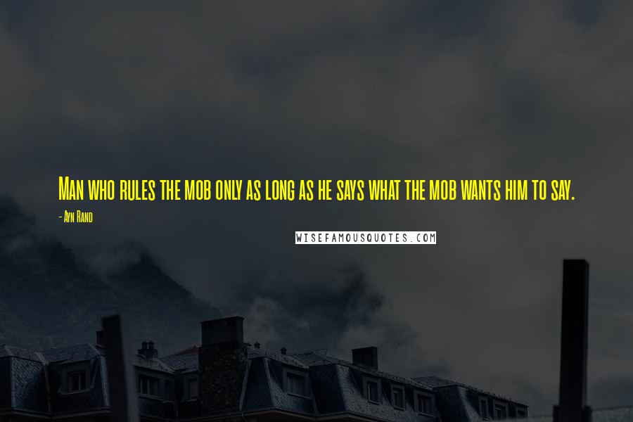 Ayn Rand Quotes: Man who rules the mob only as long as he says what the mob wants him to say.